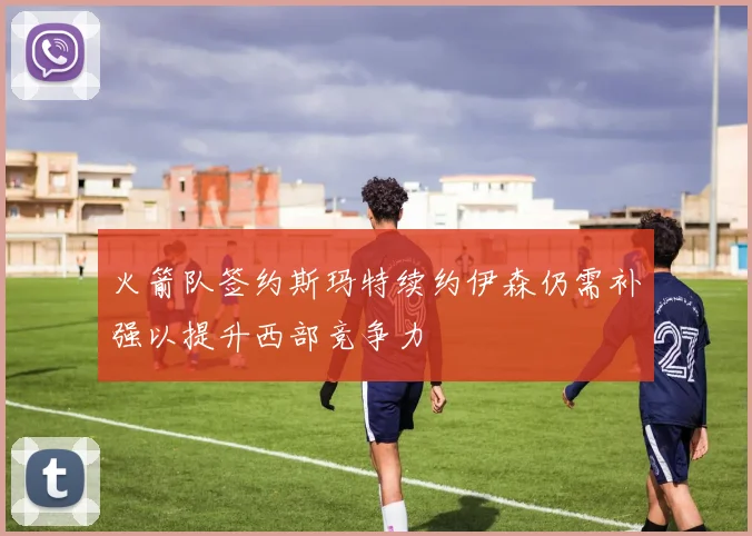 火箭队签约斯玛特续约伊森仍需补强以提升西部竞争力