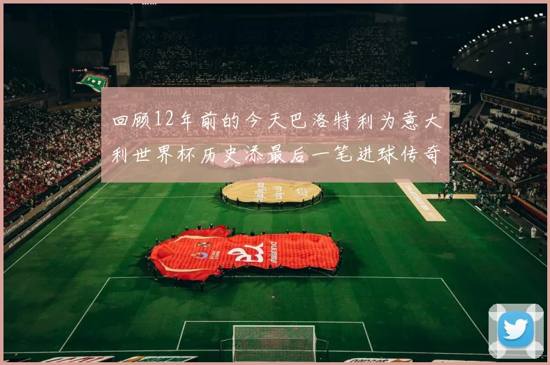 回顾12年前的今天巴洛特利为意大利世界杯历史添最后一笔进球传奇