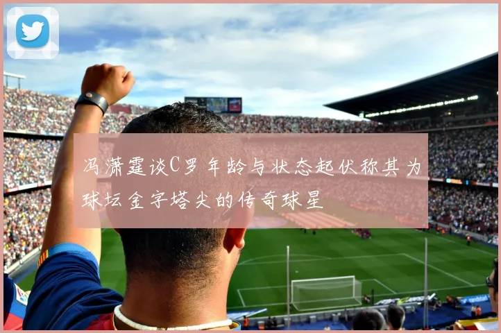 冯潇霆谈C罗年龄与状态起伏称其为球坛金字塔尖的传奇球星