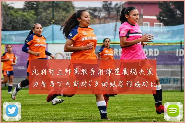 比利时主帅果敢弃用球星展现决策力与马丁内斯对C罗的纵容形成对比