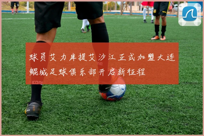球员艾力库提艾沙江正式加盟大连鲲城足球俱乐部开启新征程