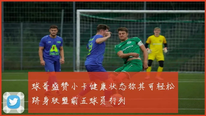 球哥盛赞小卡健康状态称其可轻松跻身联盟前五球员行列