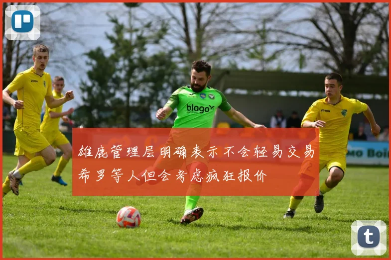 雄鹿管理层明确表示不会轻易交易希罗等人但会考虑疯狂报价