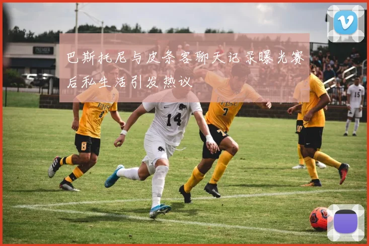 巴斯托尼与皮条客聊天记录曝光赛后私生活引发热议
