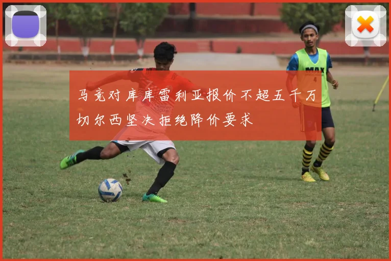 马竞对库库雷利亚报价不超五千万切尔西坚决拒绝降价要求