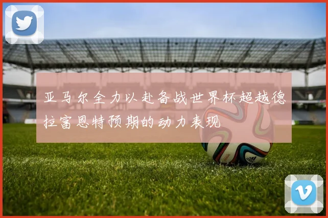 亚马尔全力以赴备战世界杯超越德拉富恩特预期的动力表现