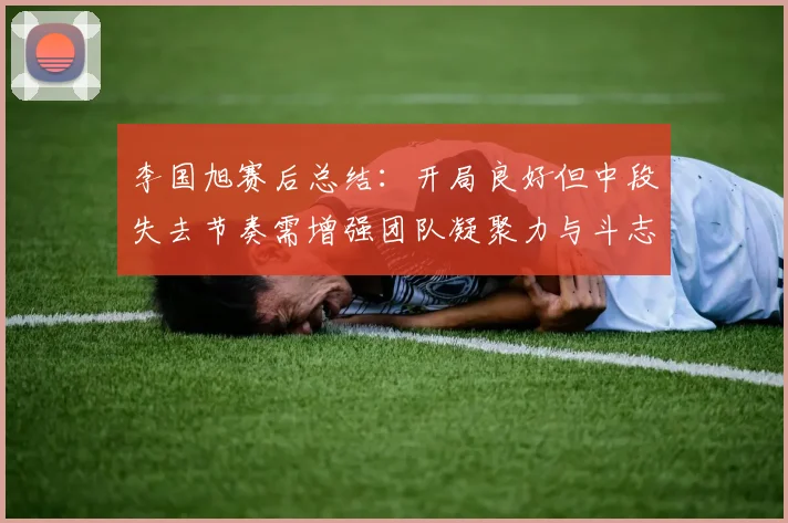 李国旭赛后总结：开局良好但中段失去节奏需增强团队凝聚力与斗志