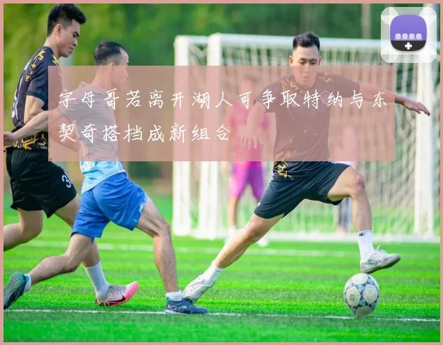 字母哥若离开湖人可争取特纳与东契奇搭档成新组合