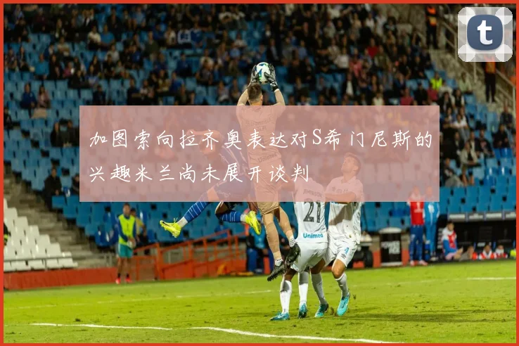 加图索向拉齐奥表达对S希门尼斯的兴趣米兰尚未展开谈判
