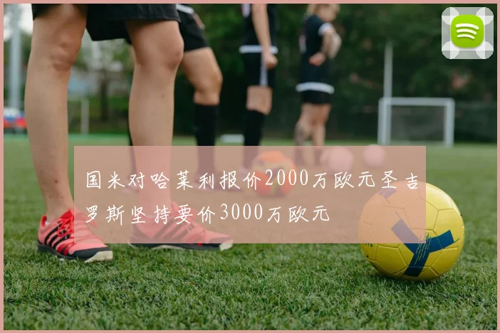 国米对哈莱利报价2000万欧元圣吉罗斯坚持要价3000万欧元